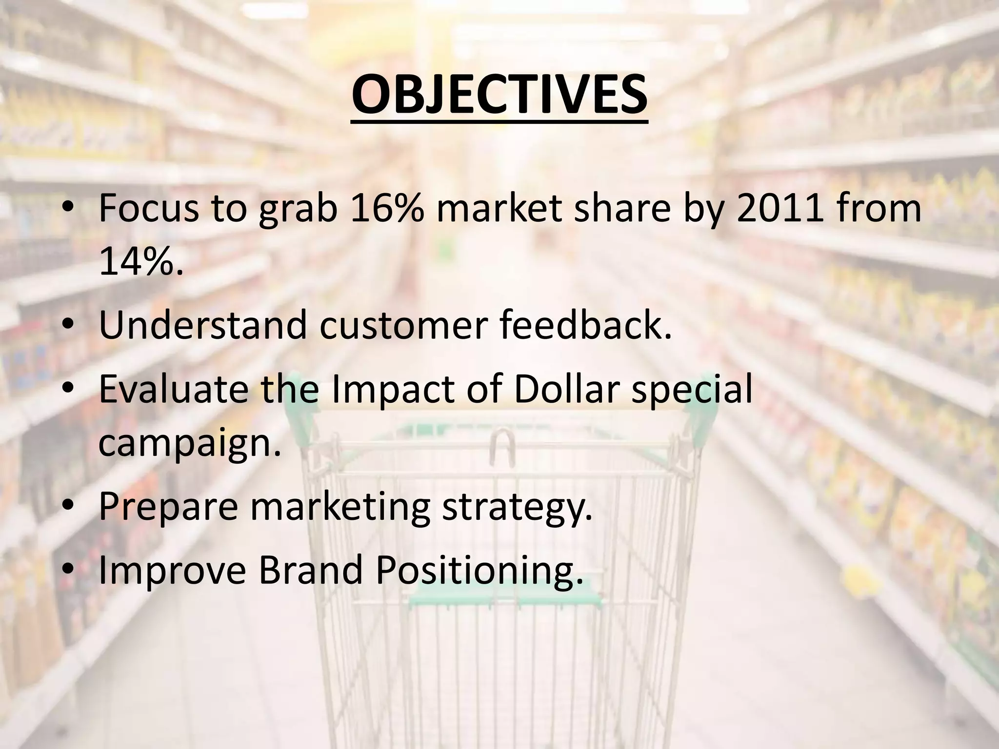 • Focus to grab 16% market share by 2011 from
14%.
• Understand customer feedback.
• Evaluate the Impact of Dollar special
campaign.
• Prepare marketing strategy.
• Improve Brand Positioning.
OBJECTIVES
 