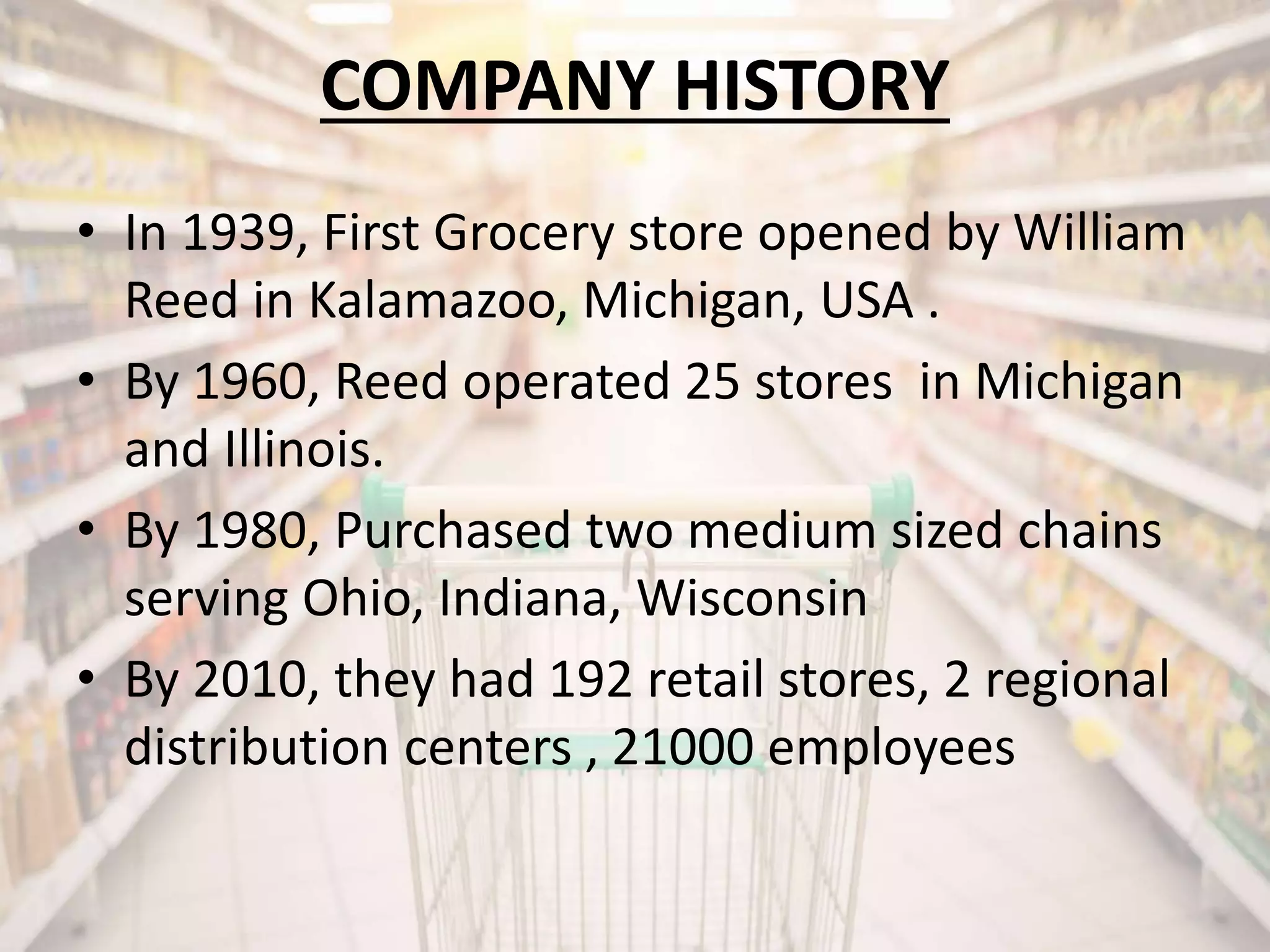 COMPANY HISTORY
• In 1939, First Grocery store opened by William
Reed in Kalamazoo, Michigan, USA .
• By 1960, Reed operated 25 stores in Michigan
and Illinois.
• By 1980, Purchased two medium sized chains
serving Ohio, Indiana, Wisconsin
• By 2010, they had 192 retail stores, 2 regional
distribution centers , 21000 employees
 