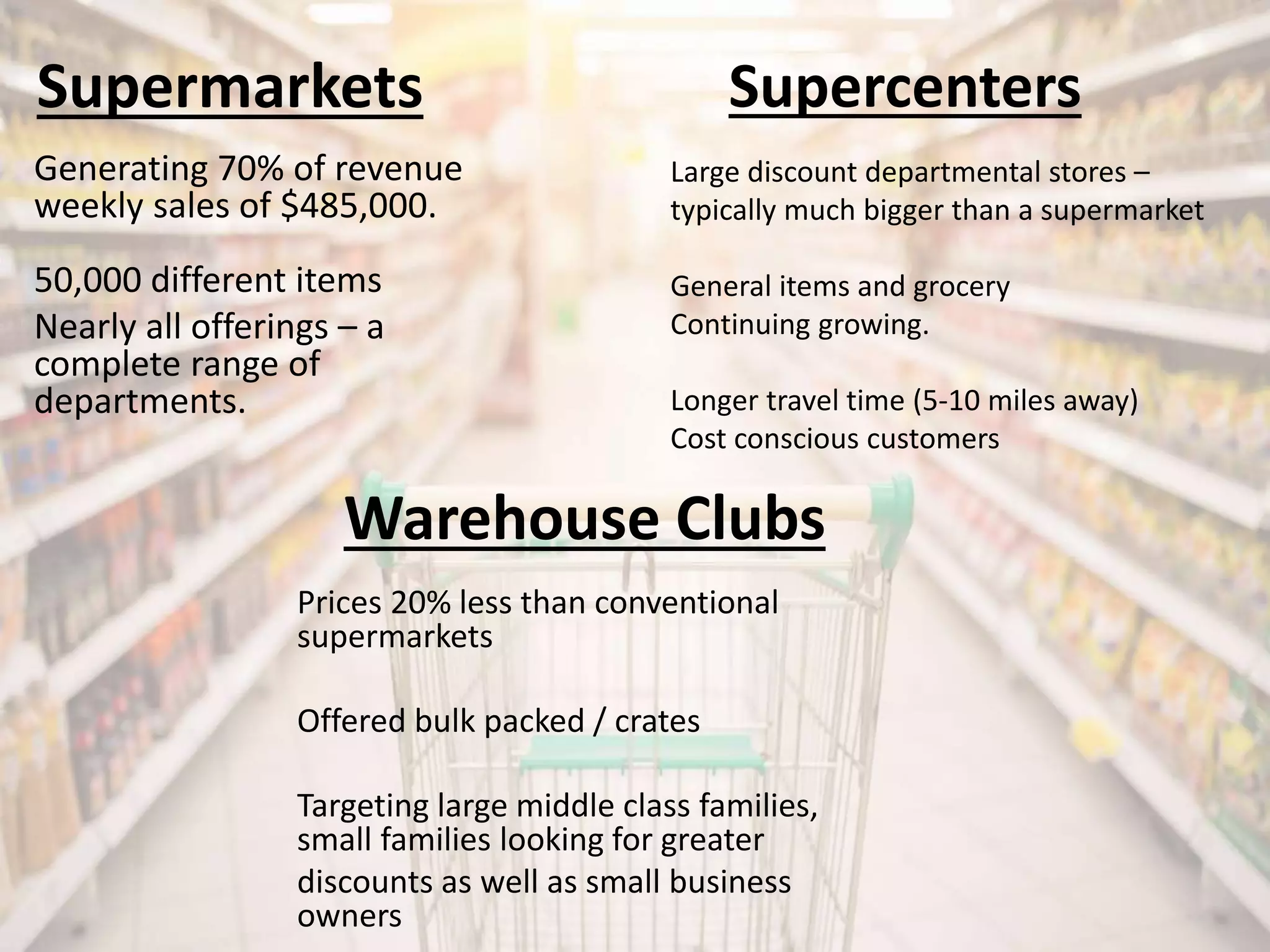 Supermarkets
Generating 70% of revenue
weekly sales of $485,000.
50,000 different items
Nearly all offerings – a
complete range of
departments.
Large discount departmental stores –
typically much bigger than a supermarket
General items and grocery
Continuing growing.
Longer travel time (5-10 miles away)
Cost conscious customers
Supercenters
Warehouse Clubs
Prices 20% less than conventional
supermarkets
Offered bulk packed / crates
Targeting large middle class families,
small families looking for greater
discounts as well as small business
owners
 