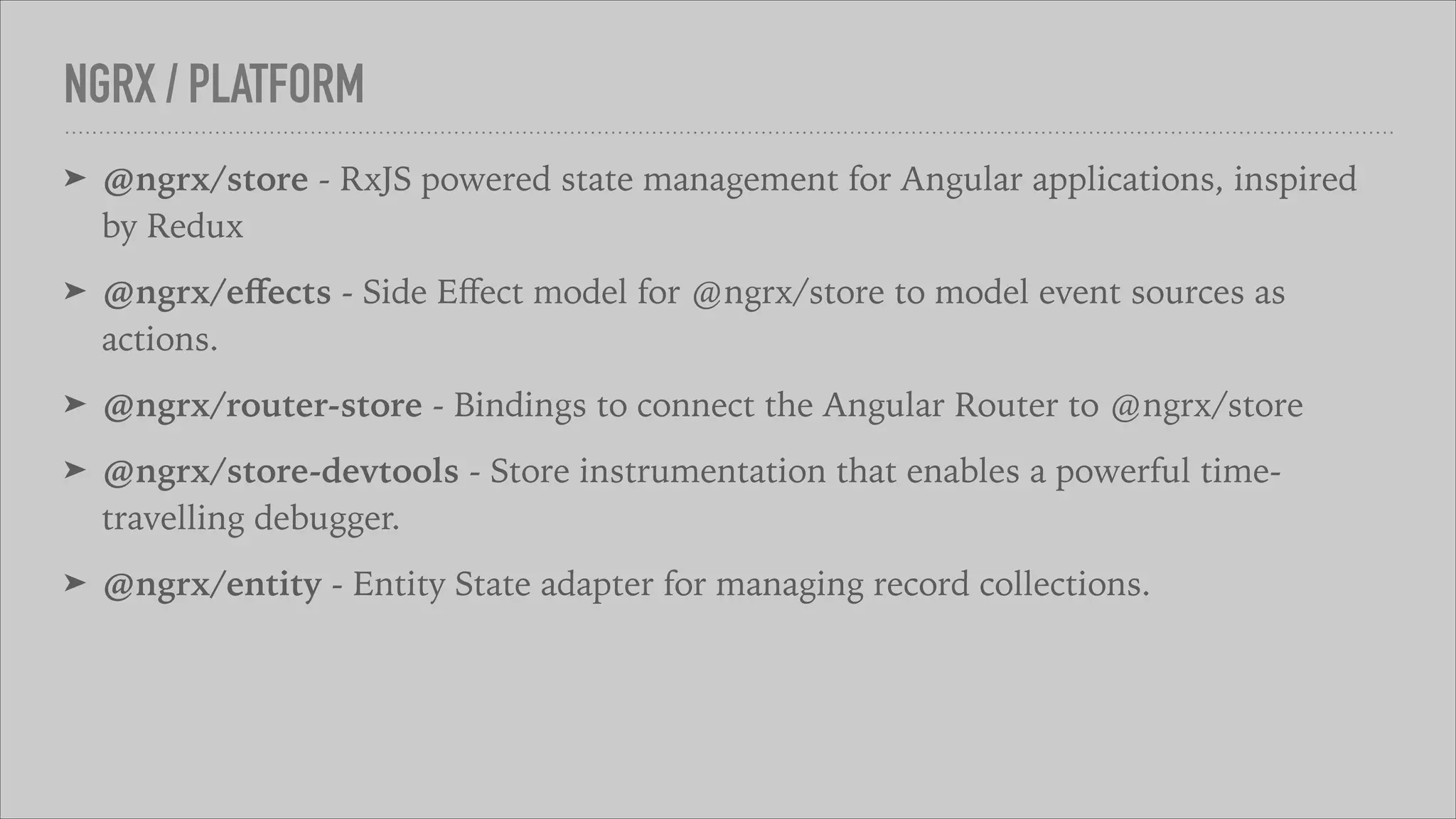 NGRX / PLATFORM
➤ @ngrx/store - RxJS powered state management for Angular applications, inspired
by Redux
➤ @ngrx/eﬀects - Side Eﬀect model for @ngrx/store to model event sources as
actions.
➤ @ngrx/router-store - Bindings to connect the Angular Router to @ngrx/store
➤ @ngrx/store-devtools - Store instrumentation that enables a powerful time-
travelling debugger.
➤ @ngrx/entity - Entity State adapter for managing record collections.
 