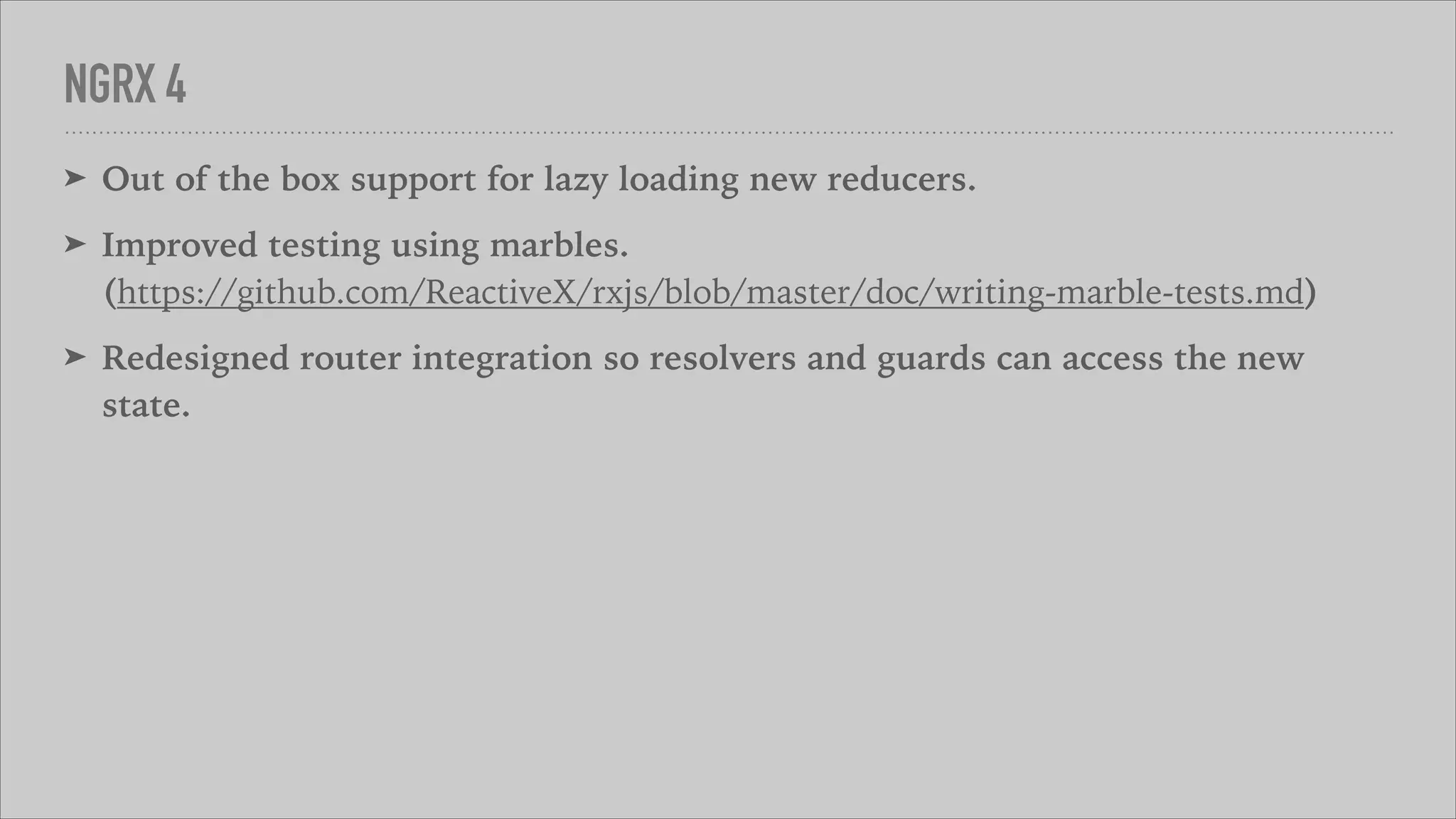 NGRX 4
➤ Out of the box support for lazy loading new reducers.
➤ Improved testing using marbles. 
(https://github.com/ReactiveX/rxjs/blob/master/doc/writing-marble-tests.md)
➤ Redesigned router integration so resolvers and guards can access the new
state.
 