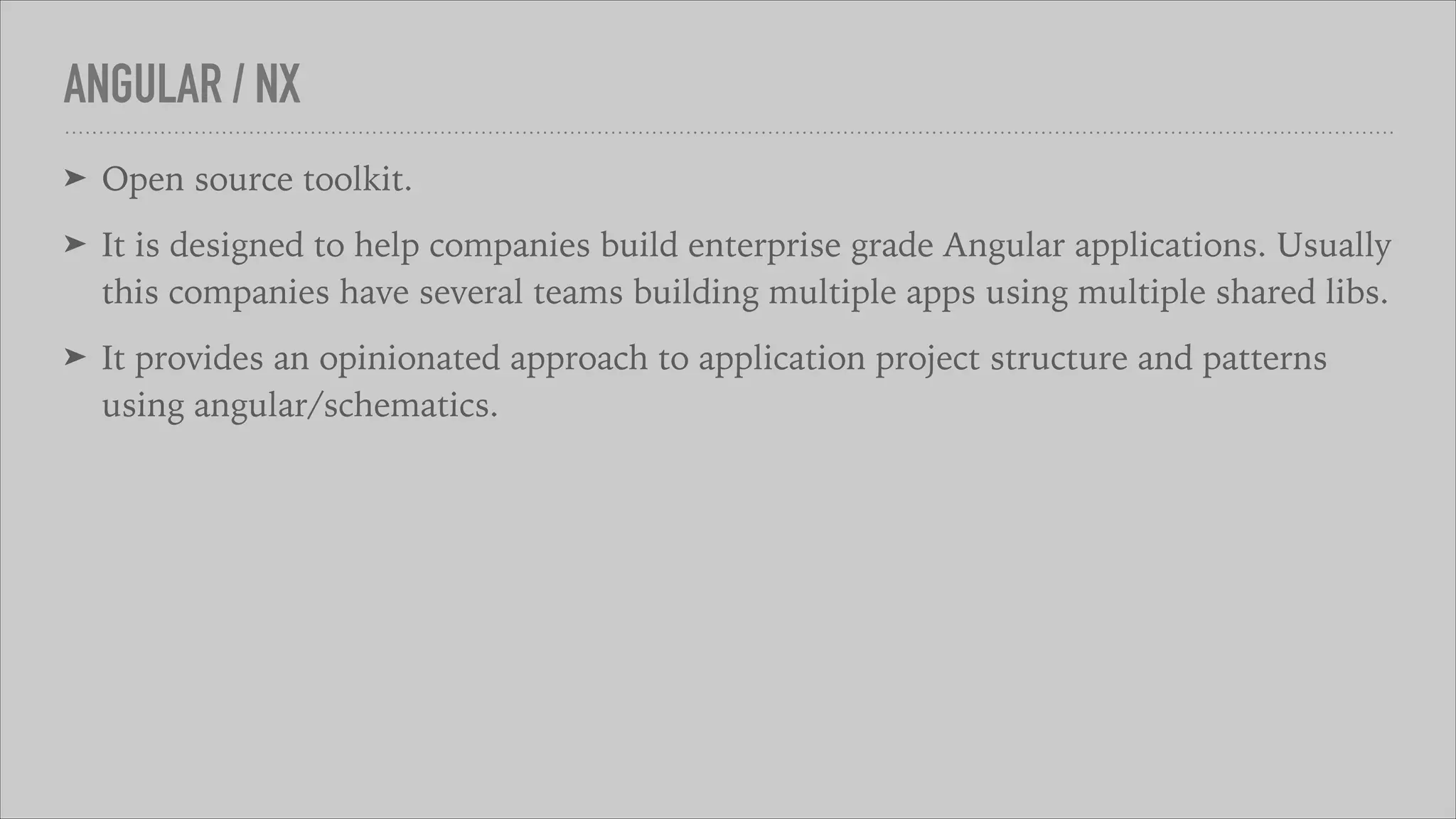 ANGULAR / NX
➤ Open source toolkit.
➤ It is designed to help companies build enterprise grade Angular applications. Usually
this companies have several teams building multiple apps using multiple shared libs.
➤ It provides an opinionated approach to application project structure and patterns
using angular/schematics.
 