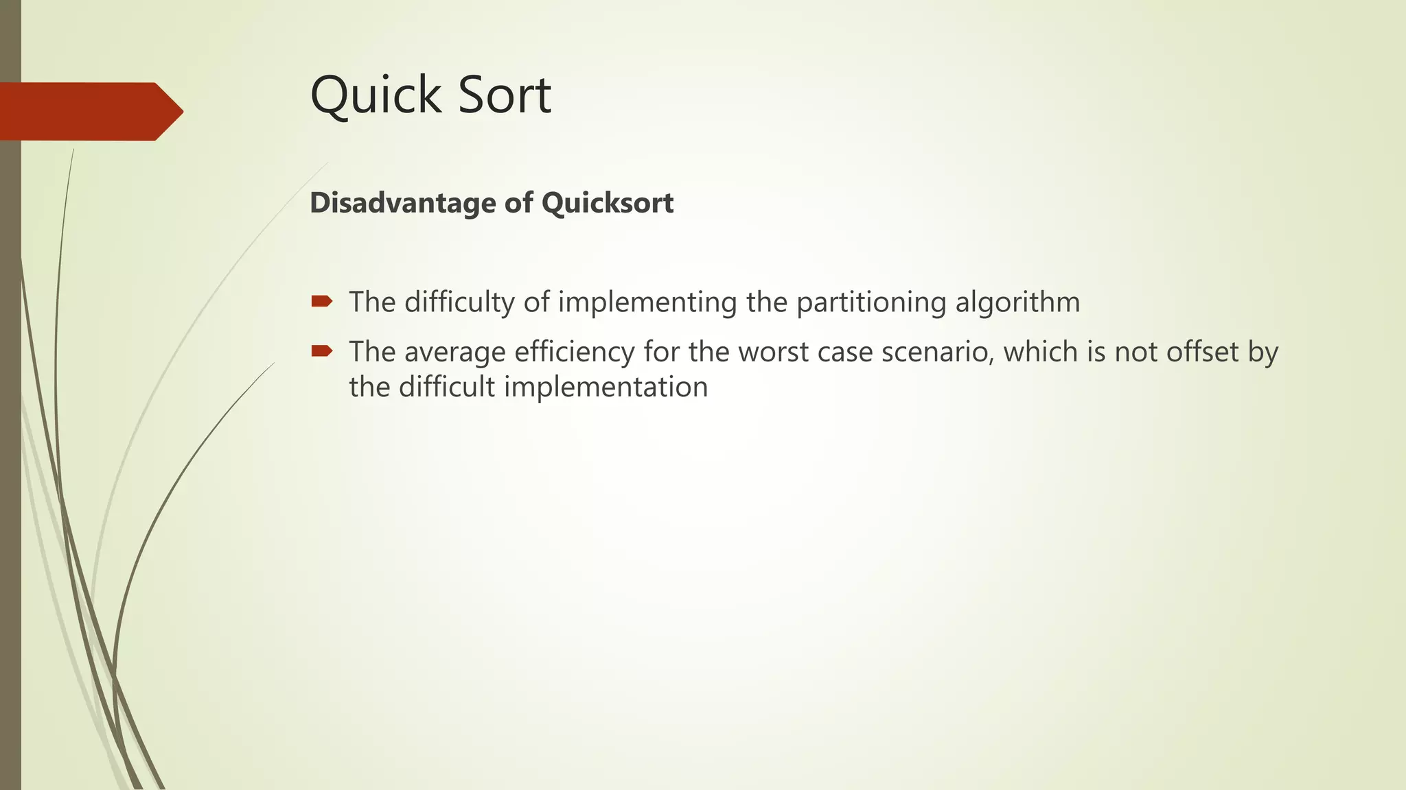 Quick Sort
Disadvantage of Quicksort
 The difficulty of implementing the partitioning algorithm
 The average efficiency for the worst case scenario, which is not offset by
the difficult implementation
 