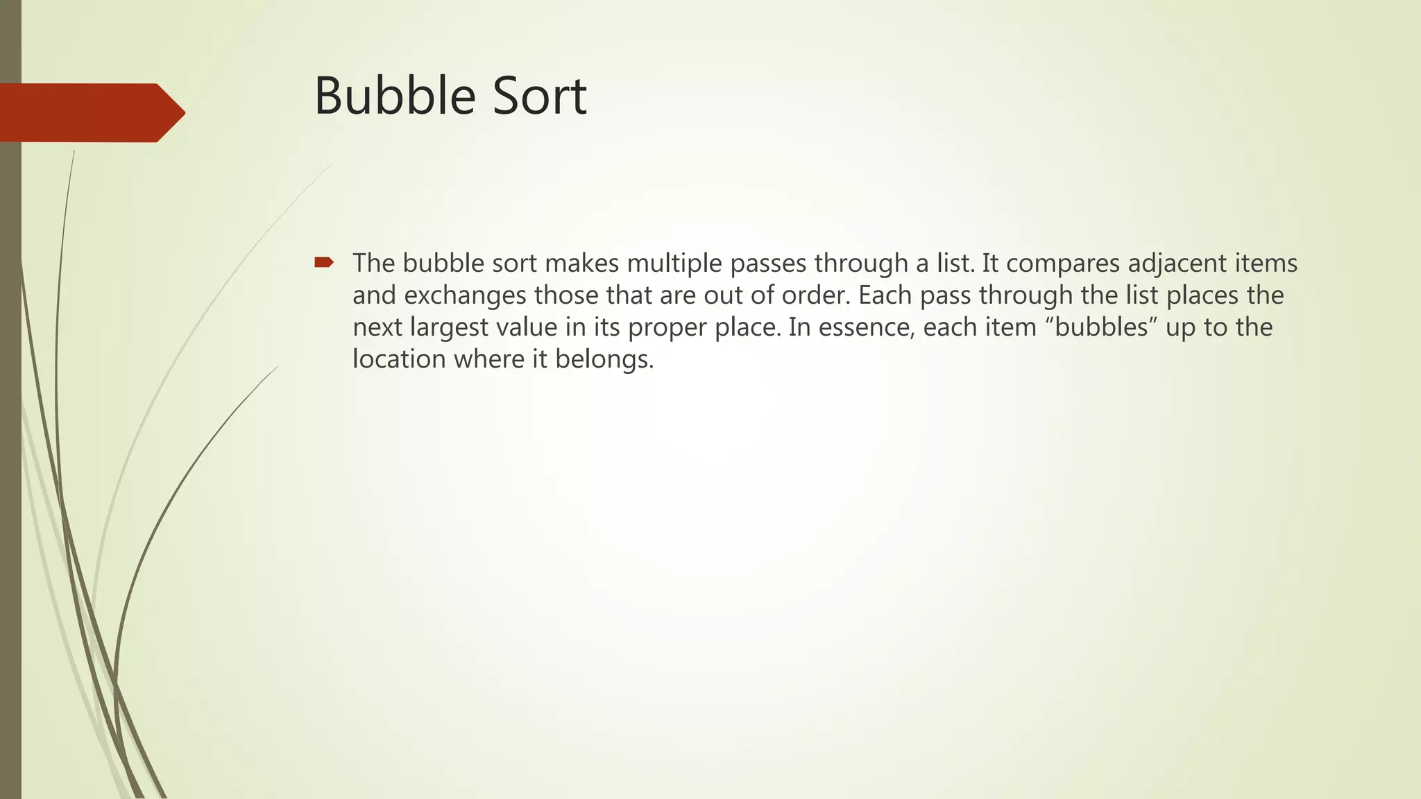 Bubble Sort
 The bubble sort makes multiple passes through a list. It compares adjacent items
and exchanges those that are out of order. Each pass through the list places the
next largest value in its proper place. In essence, each item “bubbles” up to the
location where it belongs.
 