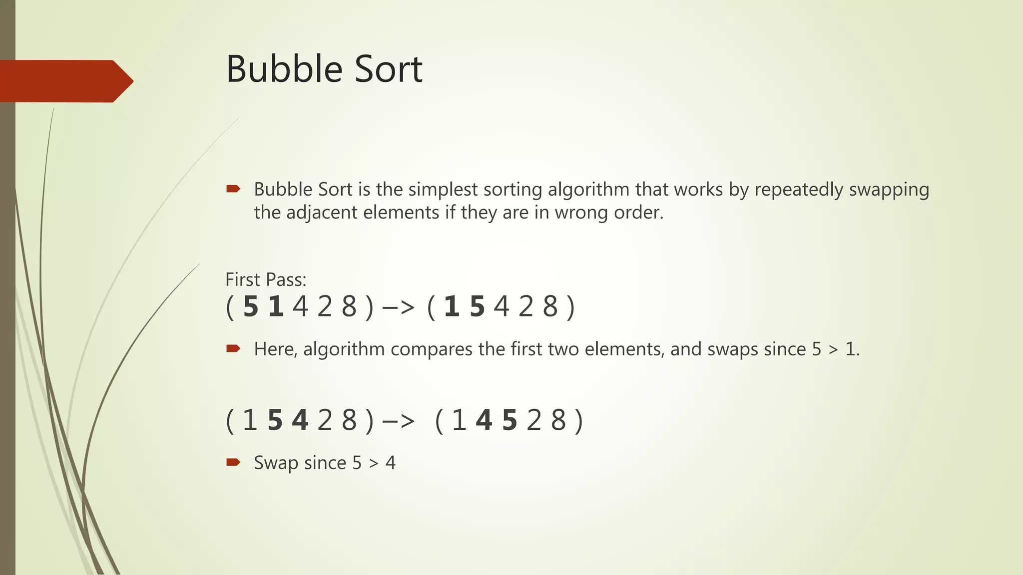 Bubble Sort
 Bubble Sort is the simplest sorting algorithm that works by repeatedly swapping
the adjacent elements if they are in wrong order.
First Pass:
( 5 1 4 2 8 ) –> ( 1 5 4 2 8 )
 Here, algorithm compares the first two elements, and swaps since 5 > 1.
( 1 5 4 2 8 ) –> ( 1 4 5 2 8 )
 Swap since 5 > 4
 