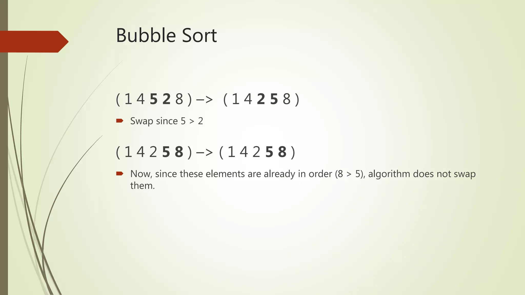 Bubble Sort
( 1 4 5 2 8 ) –> ( 1 4 2 5 8 )
 Swap since 5 > 2
( 1 4 2 5 8 ) –> ( 1 4 2 5 8 )
 Now, since these elements are already in order (8 > 5), algorithm does not swap
them.
 