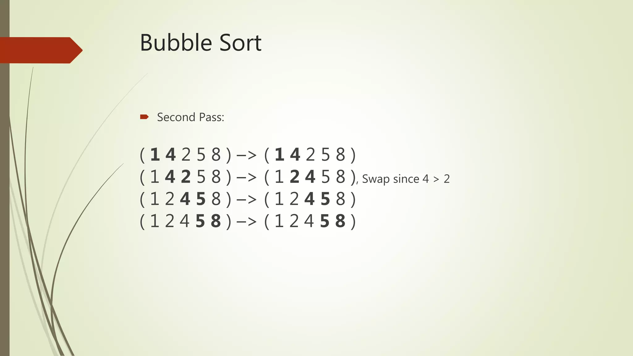Bubble Sort
 Second Pass:
( 1 4 2 5 8 ) –> ( 1 4 2 5 8 )
( 1 4 2 5 8 ) –> ( 1 2 4 5 8 ), Swap since 4 > 2
( 1 2 4 5 8 ) –> ( 1 2 4 5 8 )
( 1 2 4 5 8 ) –> ( 1 2 4 5 8 )
 