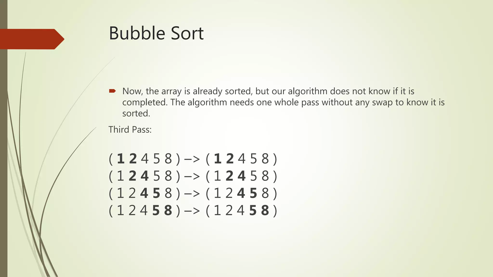 Bubble Sort
 Now, the array is already sorted, but our algorithm does not know if it is
completed. The algorithm needs one whole pass without any swap to know it is
sorted.
Third Pass:
( 1 2 4 5 8 ) –> ( 1 2 4 5 8 )
( 1 2 4 5 8 ) –> ( 1 2 4 5 8 )
( 1 2 4 5 8 ) –> ( 1 2 4 5 8 )
( 1 2 4 5 8 ) –> ( 1 2 4 5 8 )
 