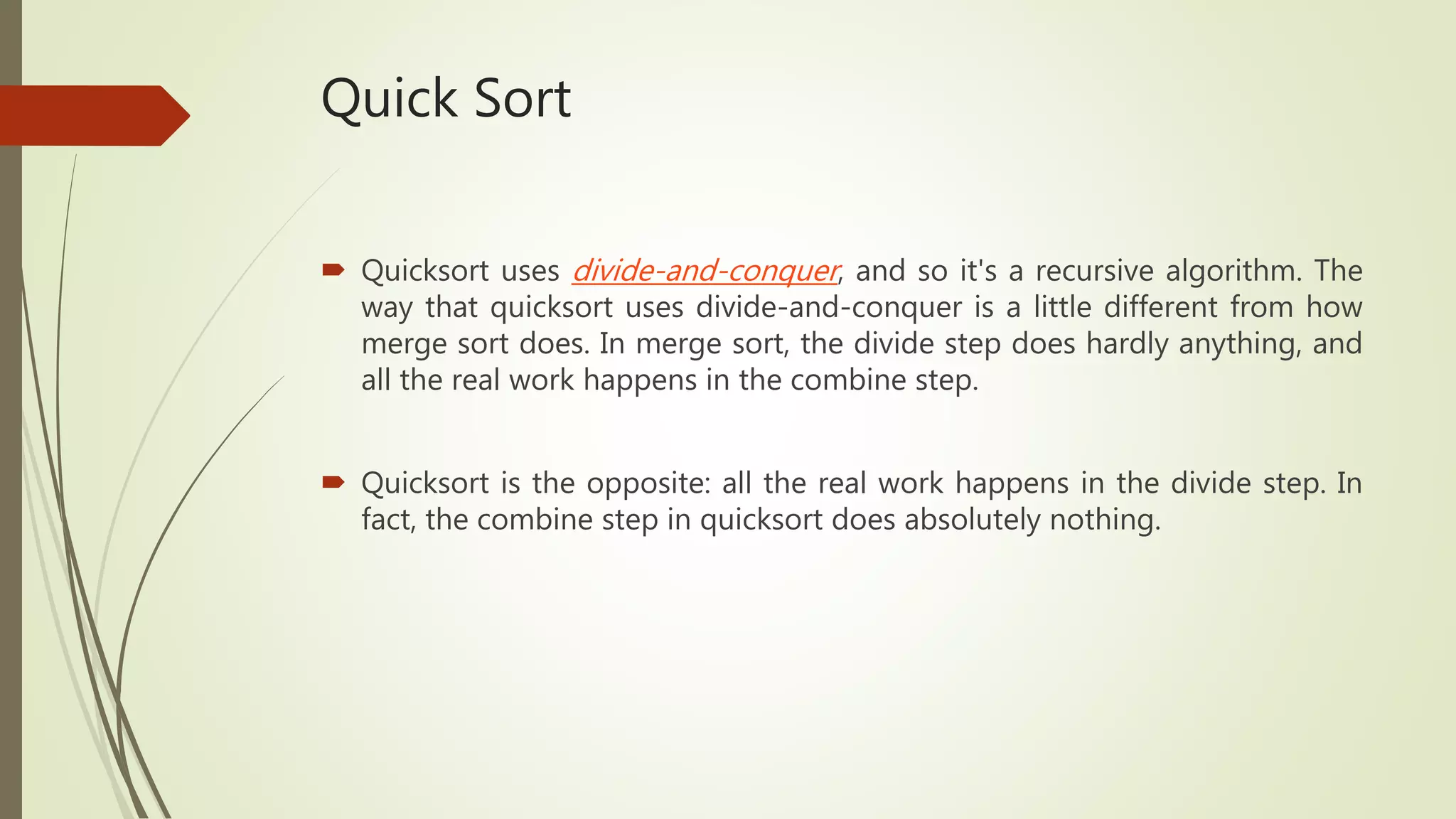 Quick Sort
 Quicksort uses divide-and-conquer, and so it's a recursive algorithm. The
way that quicksort uses divide-and-conquer is a little different from how
merge sort does. In merge sort, the divide step does hardly anything, and
all the real work happens in the combine step.
 Quicksort is the opposite: all the real work happens in the divide step. In
fact, the combine step in quicksort does absolutely nothing.
 