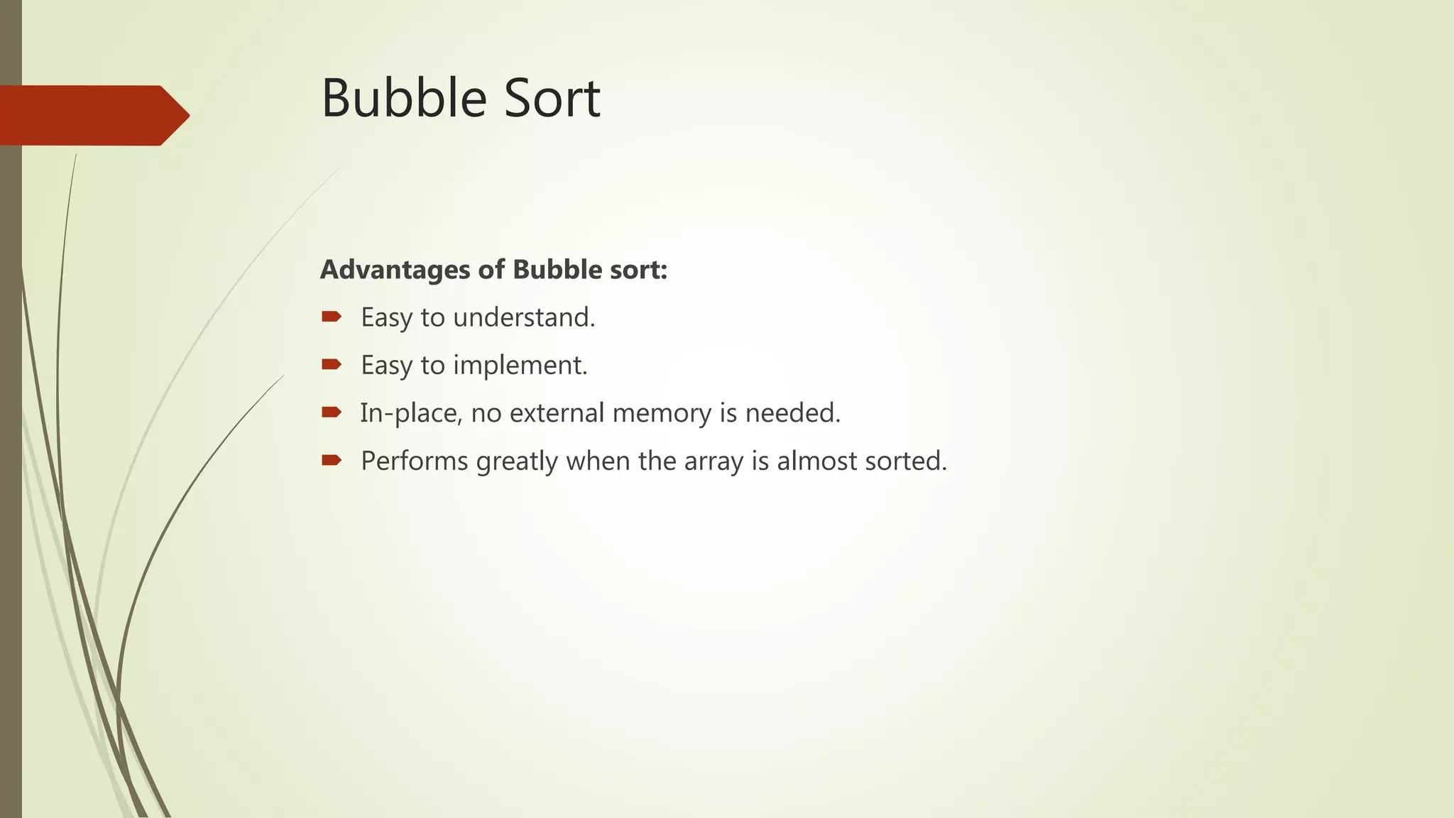 Bubble Sort
Advantages of Bubble sort:
 Easy to understand.
 Easy to implement.
 In-place, no external memory is needed.
 Performs greatly when the array is almost sorted.
 
