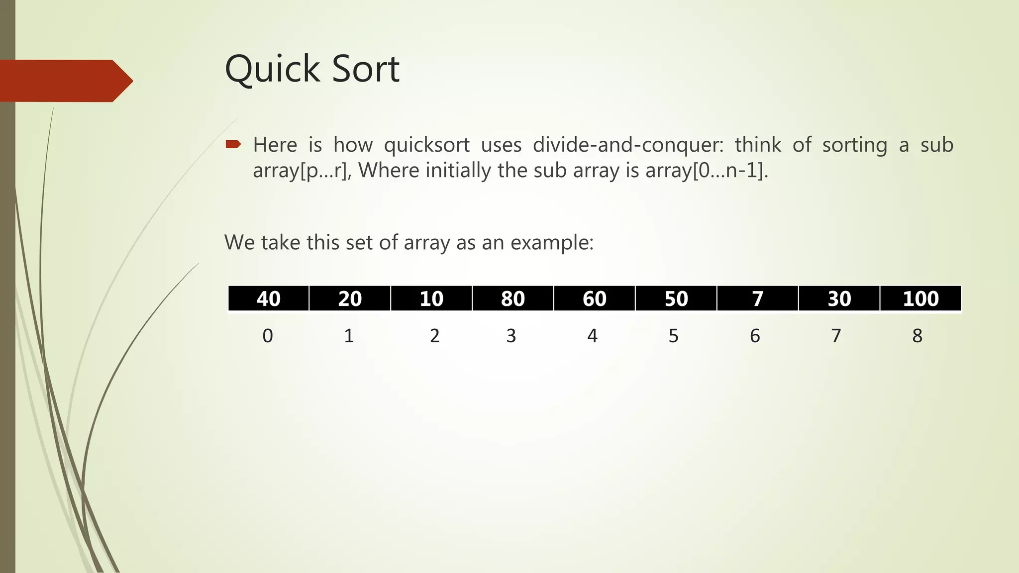 Quick Sort
 Here is how quicksort uses divide-and-conquer: think of sorting a sub
array[p…r], Where initially the sub array is array[0…n-1].
We take this set of array as an example:
40 20 10 80 60 50 7 30 100
0 1 2 3 4 5 6 7 8
 