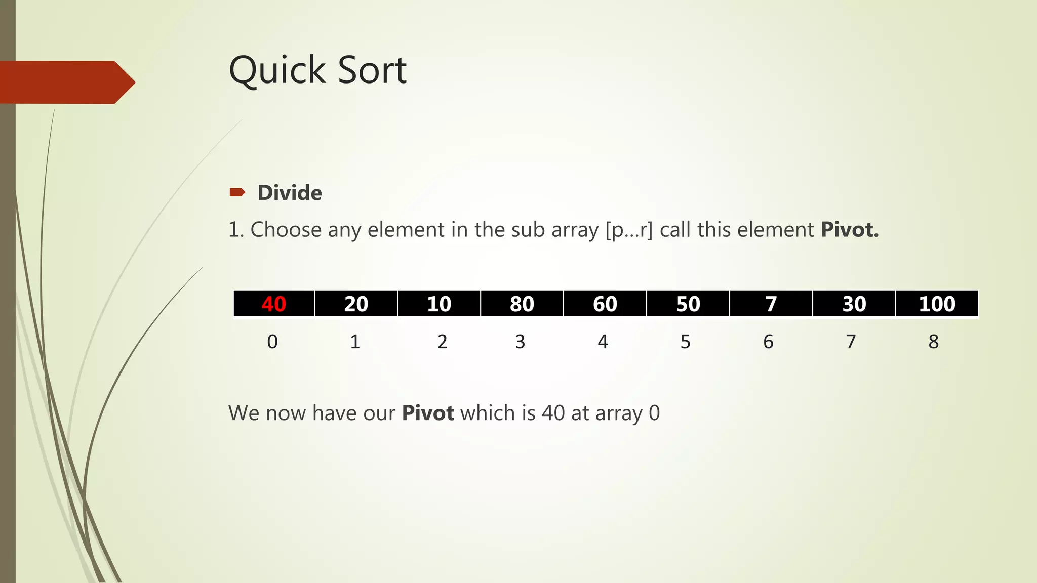 Quick Sort
 Divide
1. Choose any element in the sub array [p…r] call this element Pivot.
We now have our Pivot which is 40 at array 0
40 20 10 80 60 50 7 30 100
0 1 2 3 4 5 6 7 8
 
