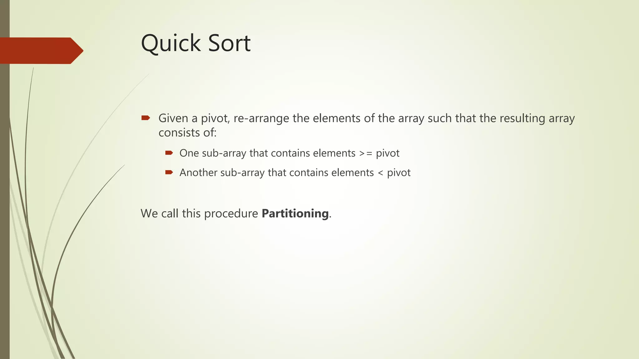 Quick Sort
 Given a pivot, re-arrange the elements of the array such that the resulting array
consists of:
 One sub-array that contains elements >= pivot
 Another sub-array that contains elements < pivot
We call this procedure Partitioning.
 