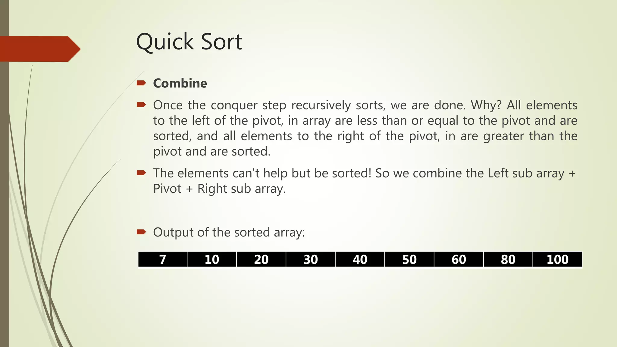 Quick Sort
 Combine
 Once the conquer step recursively sorts, we are done. Why? All elements
to the left of the pivot, in array are less than or equal to the pivot and are
sorted, and all elements to the right of the pivot, in are greater than the
pivot and are sorted.
 The elements can't help but be sorted! So we combine the Left sub array +
Pivot + Right sub array.
 Output of the sorted array:
7 10 20 30 40 50 60 80 100
 