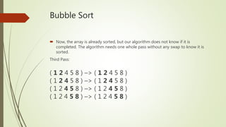 Bubble Sort
 Now, the array is already sorted, but our algorithm does not know if it is
completed. The algorithm needs one whole pass without any swap to know it is
sorted.
Third Pass:
( 1 2 4 5 8 ) –> ( 1 2 4 5 8 )
( 1 2 4 5 8 ) –> ( 1 2 4 5 8 )
( 1 2 4 5 8 ) –> ( 1 2 4 5 8 )
( 1 2 4 5 8 ) –> ( 1 2 4 5 8 )
 