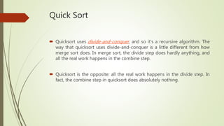 Quick Sort
 Quicksort uses divide-and-conquer, and so it's a recursive algorithm. The
way that quicksort uses divide-and-conquer is a little different from how
merge sort does. In merge sort, the divide step does hardly anything, and
all the real work happens in the combine step.
 Quicksort is the opposite: all the real work happens in the divide step. In
fact, the combine step in quicksort does absolutely nothing.
 