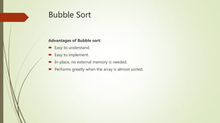Bubble Sort
Advantages of Bubble sort:
 Easy to understand.
 Easy to implement.
 In-place, no external memory is needed.
 Performs greatly when the array is almost sorted.
 
