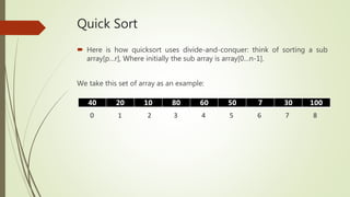 Quick Sort
 Here is how quicksort uses divide-and-conquer: think of sorting a sub
array[p…r], Where initially the sub array is array[0…n-1].
We take this set of array as an example:
40 20 10 80 60 50 7 30 100
0 1 2 3 4 5 6 7 8
 
