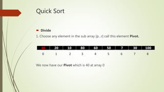 Quick Sort
 Divide
1. Choose any element in the sub array [p…r] call this element Pivot.
We now have our Pivot which is 40 at array 0
40 20 10 80 60 50 7 30 100
0 1 2 3 4 5 6 7 8
 