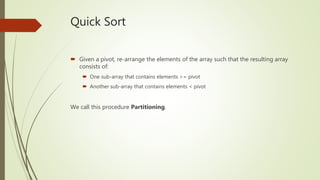 Quick Sort
 Given a pivot, re-arrange the elements of the array such that the resulting array
consists of:
 One sub-array that contains elements >= pivot
 Another sub-array that contains elements < pivot
We call this procedure Partitioning.
 