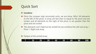 Quick Sort
 Combine
 Once the conquer step recursively sorts, we are done. Why? All elements
to the left of the pivot, in array are less than or equal to the pivot and are
sorted, and all elements to the right of the pivot, in are greater than the
pivot and are sorted.
 The elements can't help but be sorted! So we combine the Left sub array +
Pivot + Right sub array.
 Output of the sorted array:
7 10 20 30 40 50 60 80 100
 