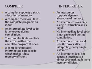 COMPILER
 A compiler supports a static
allocation of memory.
 A compiler, therefore, takes
the complete programs an
input.
 An intermediate level code
is generated during
compilation.
 The compiler finds and lists
the errors within the
complete program at once.
 A compiler generates
intermediate object code
which makes it less
memory efficient.
INTERPRETER
 An interpreter
supports dynamic
allocation of memory.
 An interpreter takes only
a single instruction as its
input.
 No intermediate level code
is not generated during
compilation.
 An interpreter finds and
lists the errors after
interpreting every single
statement.
 An interpreter does not
generate intermediate
object code making it more
memory efficient.
 