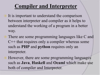 Compiler and Interpreter
 It is important to understand the comparison
between interpreter and compiler as it helps to
understand the working of a program in a better
way.
 There are some programming languages like C and
C++ that requires only a compiler whereas some
such as PHP and python requires only an
interpreter.
 However, there are some programming languages
such as Java, Haskell and Ocaml which make use
both of compiler and Interpreter.
 