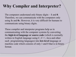 Why Compiler and Interpreter?
The computers understand only binary digits – 1 and 0.
Therefore, we can communicate with the computers only
using 1s and 0s. However, it is very difficult for humans to
communicate using binary digits.
These compiler and interpreter programs help us in
communicating with the computer systems by converting
the high-level language or source code (which is normally
written in English language using C, C++, Java and other
such programming languages) into low-level language or
machine code which consists of only 1 and 0 that is in binary
format.
 