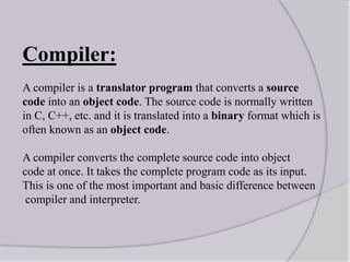 Compiler:
A compiler is a translator program that converts a source
code into an object code. The source code is normally written
in C, C++, etc. and it is translated into a binary format which is
often known as an object code.
A compiler converts the complete source code into object
code at once. It takes the complete program code as its input.
This is one of the most important and basic difference between
compiler and interpreter.
 