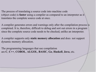 The process of translating a source code into machine code
(object code) is faster using a compiler as compared to an interpreter as it
translates the complete source code at once.
A compiler generates errors and warnings only after the compilation process is
completed. It is, therefore, difficult to debug and sort out errors in a program
since the complete source code needs to be checked, unlike an interpreter.
A compiler supports only static memory allocation and does not support
dynamic memory allocation.
The programming languages that use compilation
are C, C++, COBOL, ALGOL, BASIC, Go, Haskell, Java, etc.
 