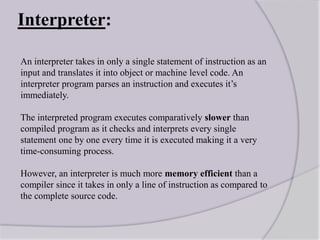 Interpreter:
An interpreter takes in only a single statement of instruction as an
input and translates it into object or machine level code. An
interpreter program parses an instruction and executes it’s
immediately.
The interpreted program executes comparatively slower than
compiled program as it checks and interprets every single
statement one by one every time it is executed making it a very
time-consuming process.
However, an interpreter is much more memory efficient than a
compiler since it takes in only a line of instruction as compared to
the complete source code.
 