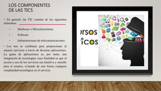 LOS COMPONENTES
DE LAS TICS
• En general, las TIC constan de los siguientes
elementos:
• · Hardware o Microelectrónica
• · Software
• · Infraestructuras de telecomunicaciones
• Los tres se combinan para proporcionar al
usuario servicios a través de diversas aplicaciones.
La gama de aplicaciones es, por tanto, una
integración de tecnologías cuya finalidad es que el
acceso y uso de los servicios sea intuitivo y sencillo
para el usuario, evitando de esta forma cualquier
complejidad tecnológica en el servicio.
 