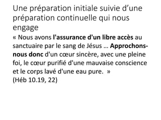Une préparation initiale suivie d’une
préparation continuelle qui nous
engage
« Nous avons l'assurance d'un libre accès au
sanctuaire par le sang de Jésus … Approchons-
nous donc d'un cœur sincère, avec une pleine
foi, le cœur purifié d'une mauvaise conscience
et le corps lavé d'une eau pure. »
(Héb 10.19, 22)
 