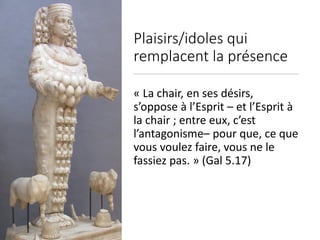 Plaisirs/idoles qui
remplacent la présence
« La chair, en ses désirs,
s’oppose à l’Esprit – et l’Esprit à
la chair ; entre eux, c’est
l’antagonisme– pour que, ce que
vous voulez faire, vous ne le
fassiez pas. » (Gal 5.17)
 