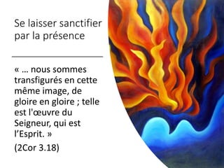 Se laisser sanctifier
par la présence
« … nous sommes
transfigurés en cette
même image, de
gloire en gloire ; telle
est l'œuvre du
Seigneur, qui est
l’Esprit. »
(2Cor 3.18)
 