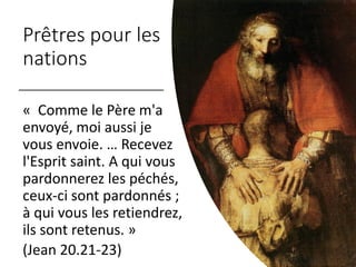 Prêtres pour les
nations
« Comme le Père m'a
envoyé, moi aussi je
vous envoie. … Recevez
l'Esprit saint. A qui vous
pardonnerez les péchés,
ceux-ci sont pardonnés ;
à qui vous les retiendrez,
ils sont retenus. »
(Jean 20.21-23)
 