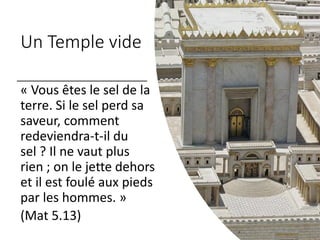 Un Temple vide
« Vous êtes le sel de la
terre. Si le sel perd sa
saveur, comment
redeviendra-t-il du
sel ? Il ne vaut plus
rien ; on le jette dehors
et il est foulé aux pieds
par les hommes. »
(Mat 5.13)
 