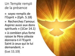 Un Temple rempli
de la présence
« soyez remplis de
l’Esprit » (Eph. 5.18)
« Recherchez l'amour.
Aspirez aussi aux dons
spirituels » (1Cor 14.1)
« à combien plus forte
raison le Père céleste
donnera-t-il l'Esprit
Saint à ceux qui le lui
demandent. »
(Luc 11.13)
 