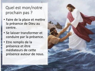 Quel est mon/notre
prochain pas ?
• Faire de la place et mettre
la présence de Dieu au
centre.
• Se laisser transformer et
conduire par la présence.
• Etre remplis de la
présence et être
médiateurs de cette
présence autour de nous.
 