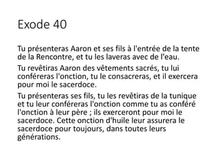 Exode 40
Tu présenteras Aaron et ses fils à l'entrée de la tente
de la Rencontre, et tu les laveras avec de l'eau.
Tu revêtiras Aaron des vêtements sacrés, tu lui
conféreras l'onction, tu le consacreras, et il exercera
pour moi le sacerdoce.
Tu présenteras ses fils, tu les revêtiras de la tunique
et tu leur conféreras l'onction comme tu as conféré
l'onction à leur père ; ils exerceront pour moi le
sacerdoce. Cette onction d'huile leur assurera le
sacerdoce pour toujours, dans toutes leurs
générations.
 