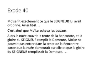 Exode 40
Moïse fit exactement ce que le SEIGNEUR lui avait
ordonné. Ainsi fit-il. …
C'est ainsi que Moïse acheva les travaux.
Alors la nuée couvrit la tente de la Rencontre, et la
gloire du SEIGNEUR remplit la Demeure. Moïse ne
pouvait pas entrer dans la tente de la Rencontre,
parce que la nuée demeurait sur elle et que la gloire
du SEIGNEUR remplissait la Demeure. …
 