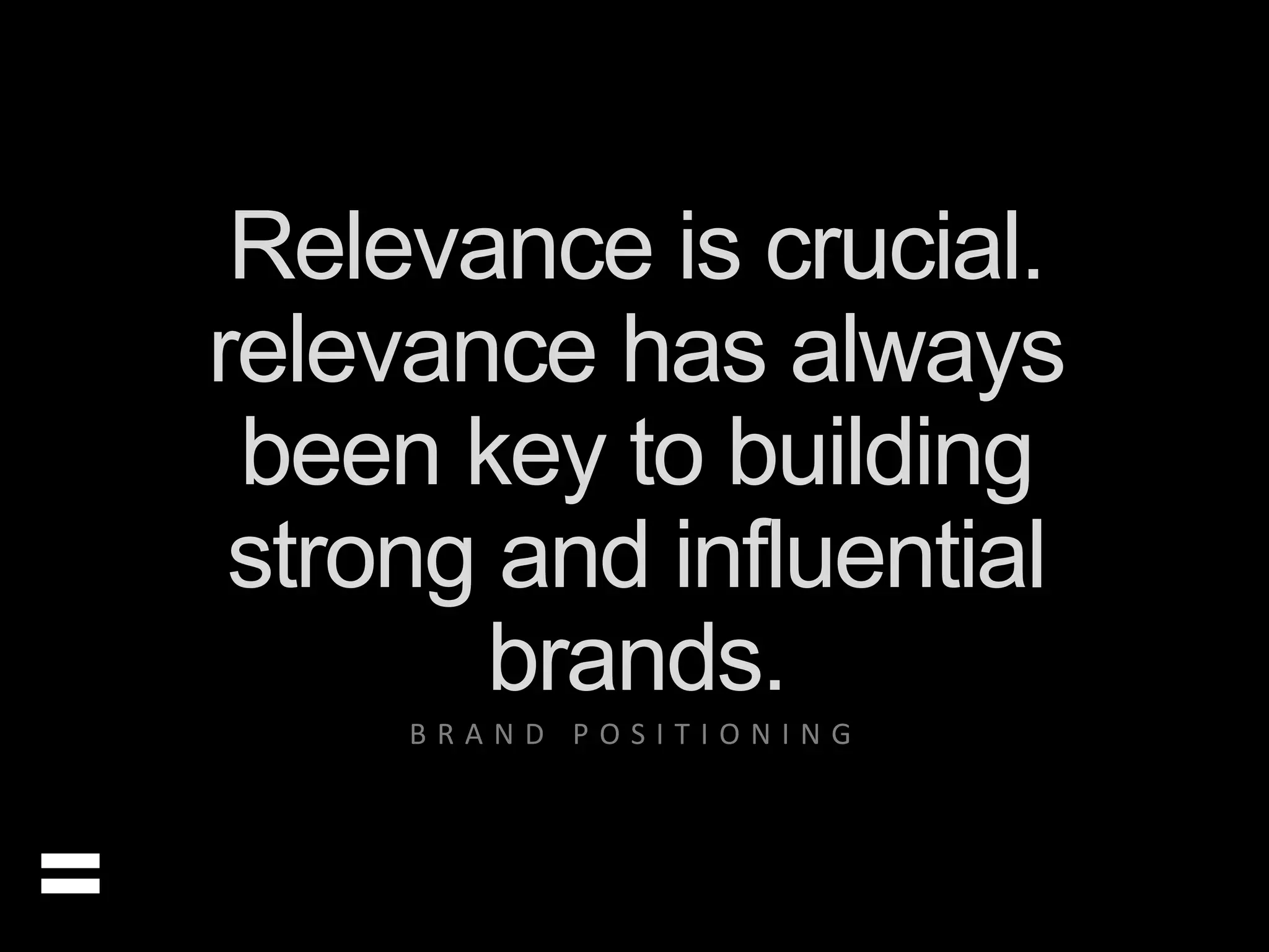 Relevance is crucial. 
relevance has always 
been key to building 
strong and influential 
brands. 
= 
B R A N D P O S I T I O N I N G 
 