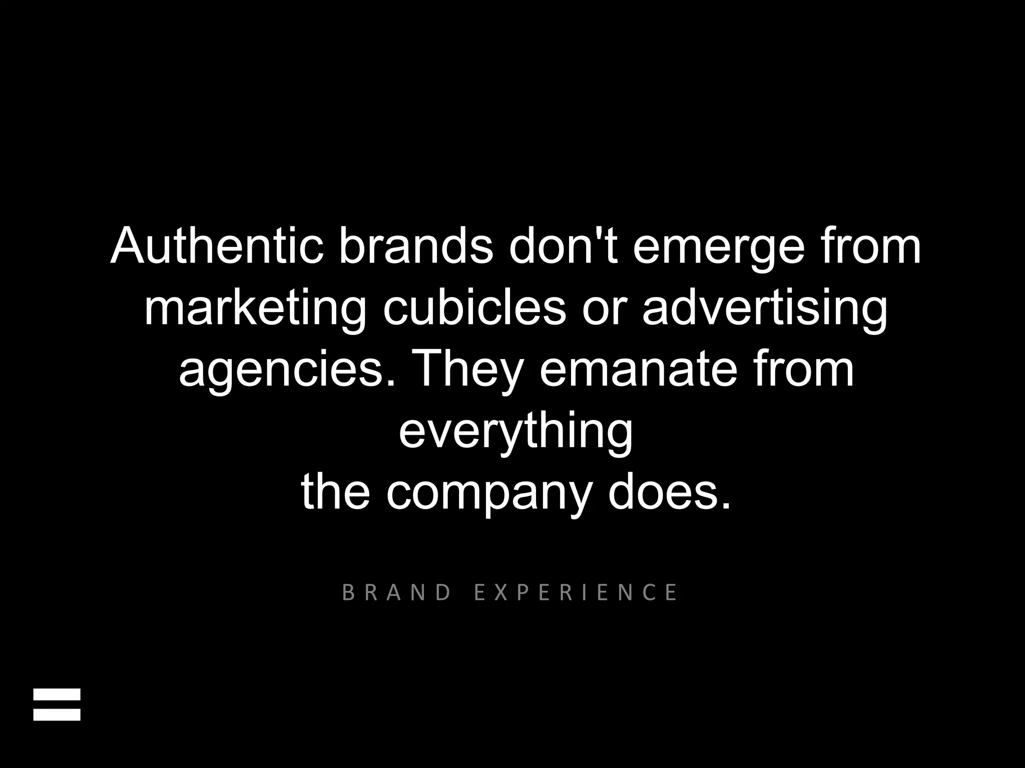 Authentic brands don't emerge from 
marketing cubicles or advertising 
agencies. They emanate from 
everything 
the company does. 
= 
B R A N D E X P E R I E N C E 
 