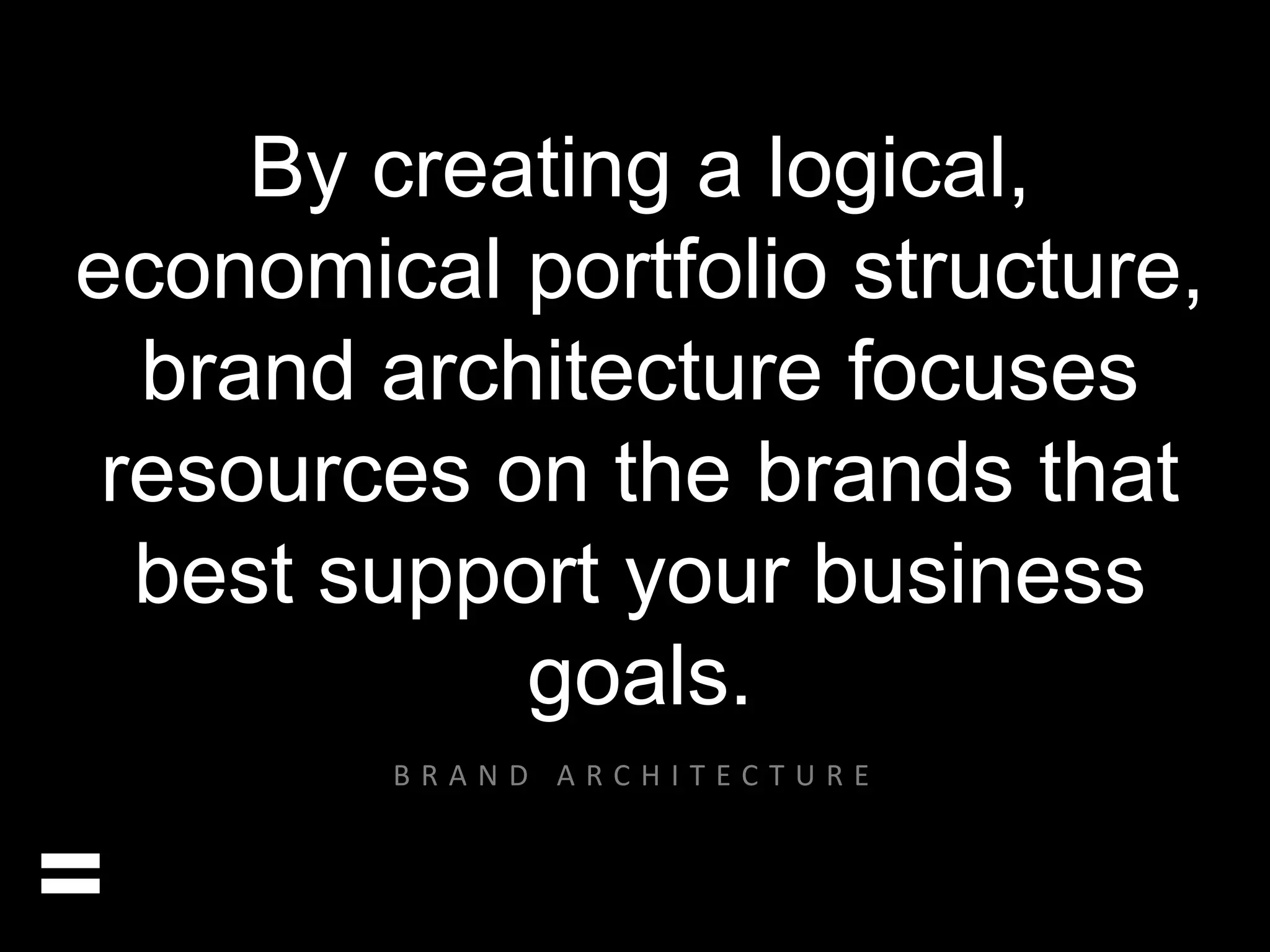 By creating a logical, 
economical portfolio structure, 
brand architecture focuses 
resources on the brands that 
best support your business 
goals. 
= 
B R A N D A R C H I T E C T U R E 
 
