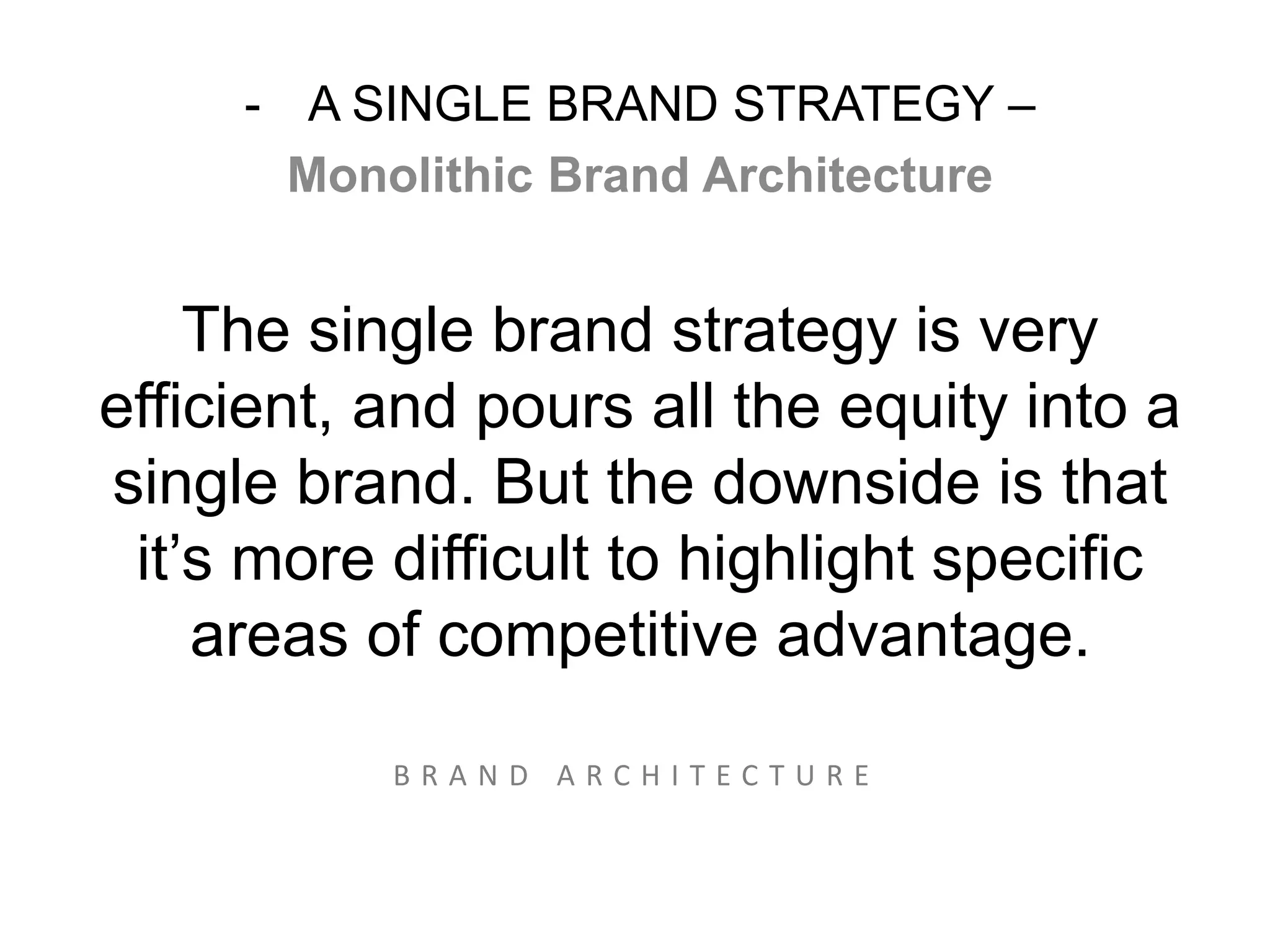 - A SINGLE BRAND STRATEGY – 
Monolithic Brand Architecture 
The single brand strategy is very 
efficient, and pours all the equity into a 
single brand. But the downside is that 
it’s more difficult to highlight specific 
areas of competitive advantage. 
= 
B R A N D A R C H I T E C T U R E 
 