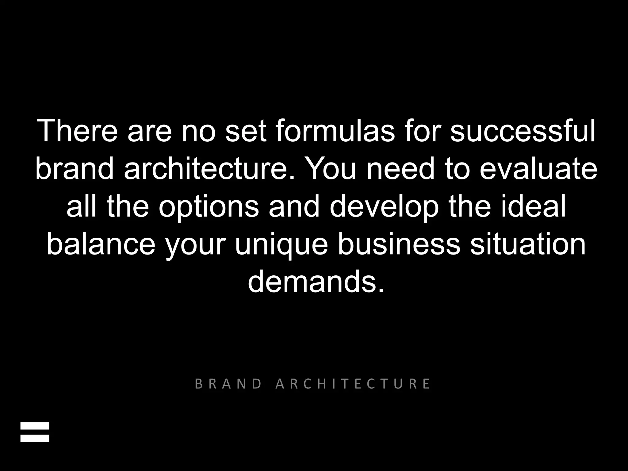 There are no set formulas for successful 
brand architecture. You need to evaluate 
all the options and develop the ideal 
balance your unique business situation 
demands. 
= 
B R A N D A R C H I T E C T U R E 
 
