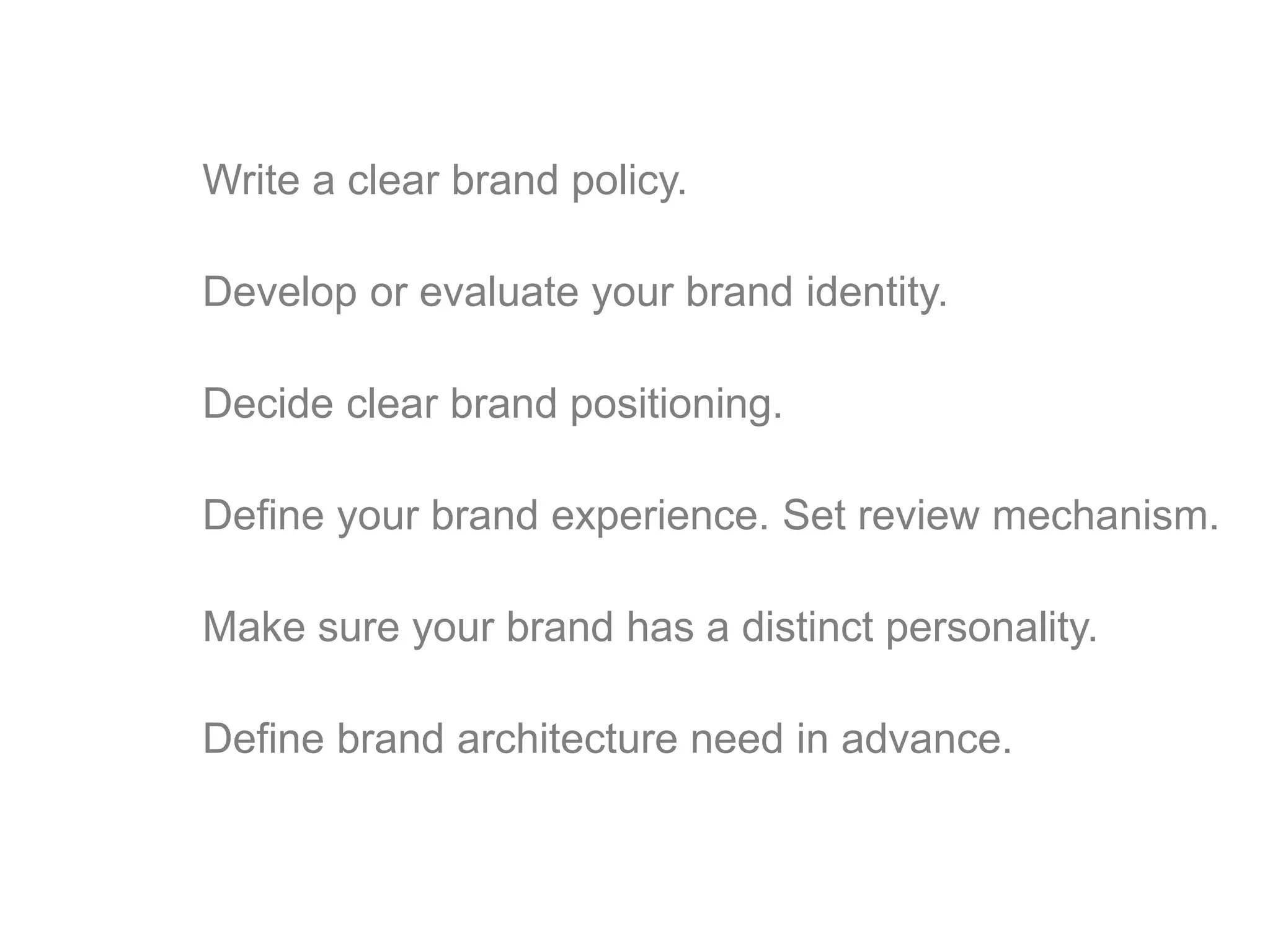 Write a clear brand policy. 
Develop or evaluate your brand identity. 
Decide clear brand positioning. 
Define your brand experience. Set review mechanism. 
Make sure your brand has a distinct personality. 
Define brand architecture need in advance. 
 