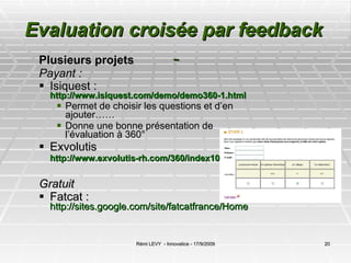 Evaluation croisée par feedback     Plusieurs projets  Payant : Isiquest :  http://www.isiquest.com/demo/demo360-1.html Permet de choisir les questions et d’en ajouter……  Donne une bonne présentation de l’évaluation à 360°  Exvolutis  http://www.exvolutis-rh.com/360/index10.php   Gratuit  Fatcat :  http://sites.google.com/site/fatcatfrance/Home 