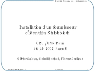 Installation d’un fournisseur d’identités Shibboleth CRU / UNR Paris 18 juin 2007, Paris 5 Olivier Salaün, Mehdi Hached, Florent Guilleux 