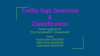 Traffic Sign Detection
&
Classification
Under Guidance of:
Prof. Suryakanth V. Gangashetty
Team:
Rupali Aher (20162063)
Nikita Wani (20162023)
Sejal Naidu (20162104)
 